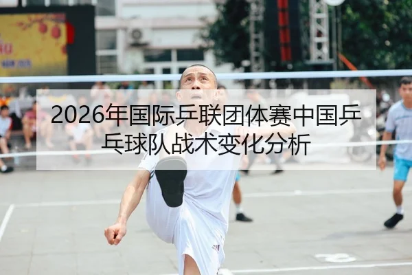 2026年国际乒联团体赛中国乒乓球队战术变化分析