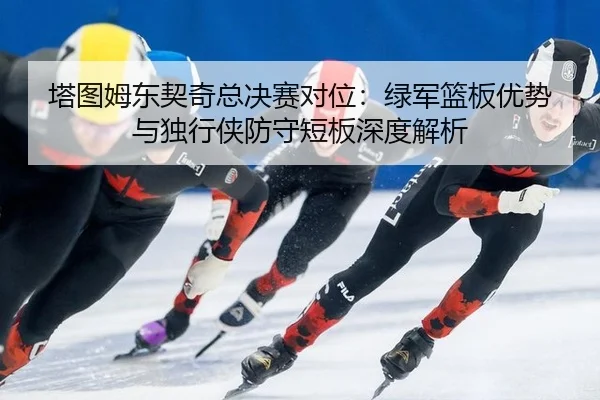 塔图姆东契奇总决赛对位：绿军篮板优势与独行侠防守短板深度解析